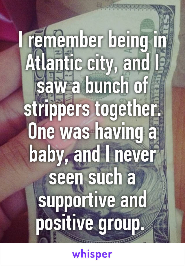 I remember being in Atlantic city, and I saw a bunch of strippers together. One was having a baby, and I never seen such a supportive and positive group. 