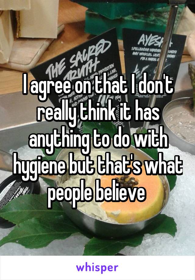 I agree on that I don't really think it has anything to do with hygiene but that's what people believe 