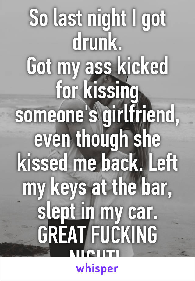 So last night I got drunk.
Got my ass kicked for kissing someone's girlfriend, even though she kissed me back. Left my keys at the bar, slept in my car.
GREAT FUCKING NIGHT! 