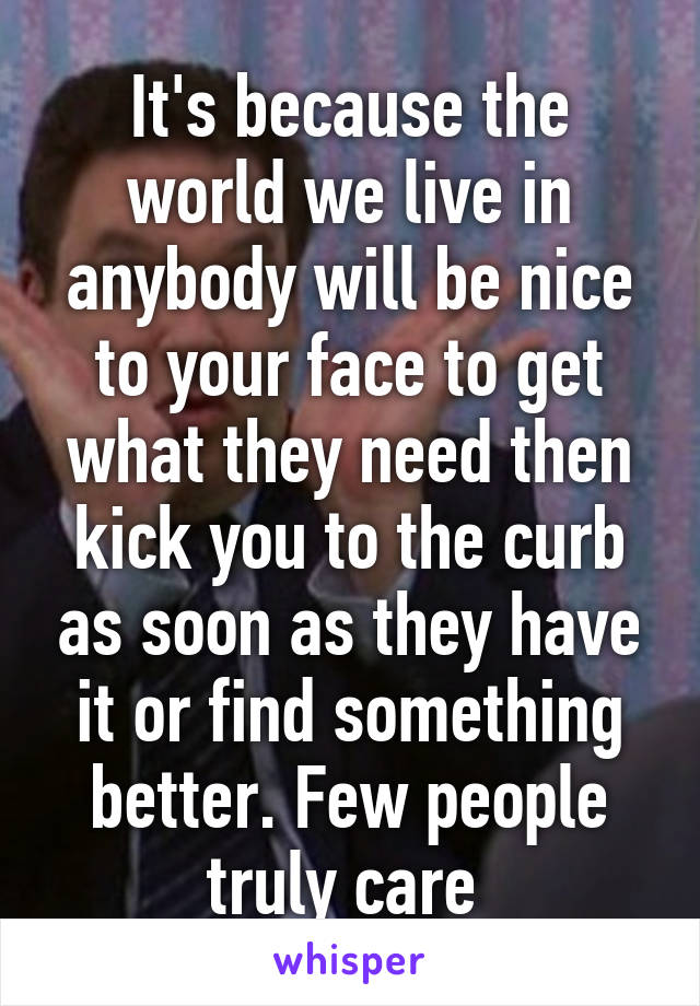It's because the world we live in anybody will be nice to your face to get what they need then kick you to the curb as soon as they have it or find something better. Few people truly care 
