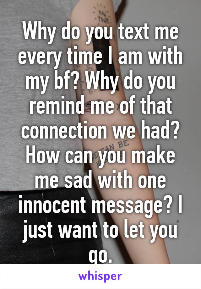 Why do you text me every time I am with my bf? Why do you remind me of that connection we had? How can you make me sad with one innocent message? I just want to let you go.