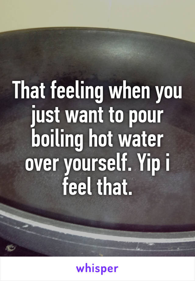 That feeling when you just want to pour boiling hot water over yourself. Yip i feel that.