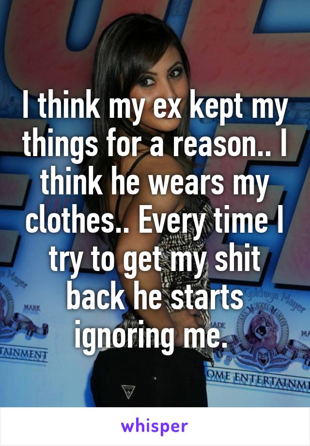 I think my ex kept my things for a reason.. I think he wears my clothes.. Every time I try to get my shit back he starts ignoring me. 