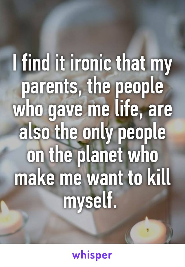 I find it ironic that my parents, the people who gave me life, are also the only people on the planet who make me want to kill myself. 