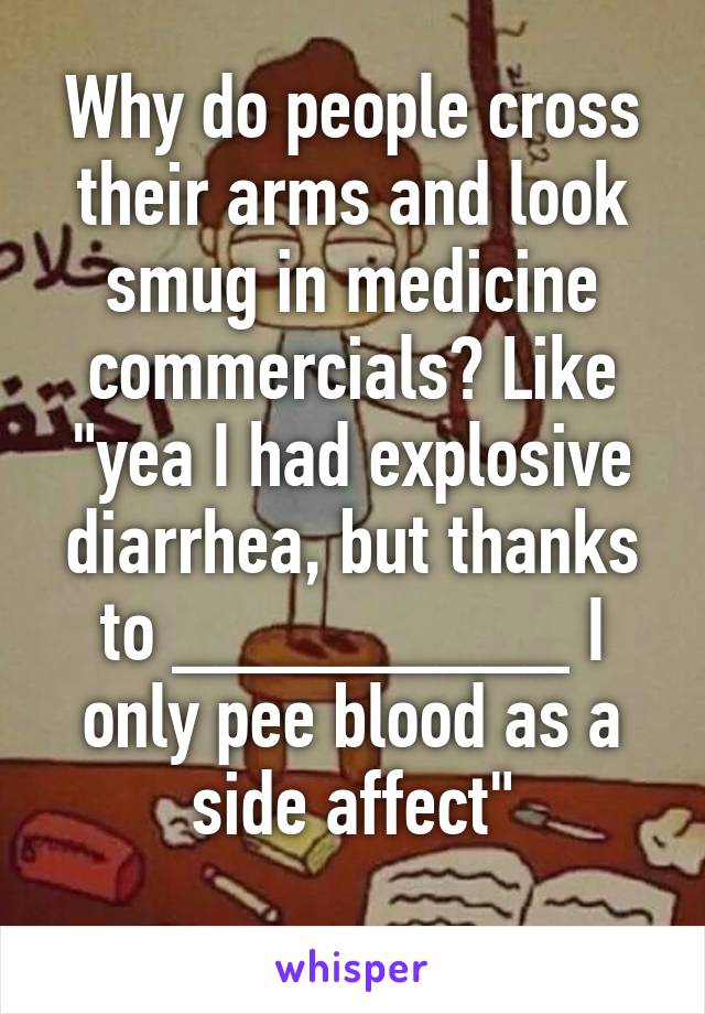 Why do people cross their arms and look smug in medicine commercials? Like "yea I had explosive diarrhea, but thanks to _________ I only pee blood as a side affect"
