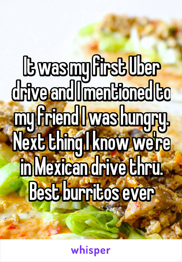 It was my first Uber drive and I mentioned to my friend I was hungry. Next thing I know we're in Mexican drive thru. Best burritos ever