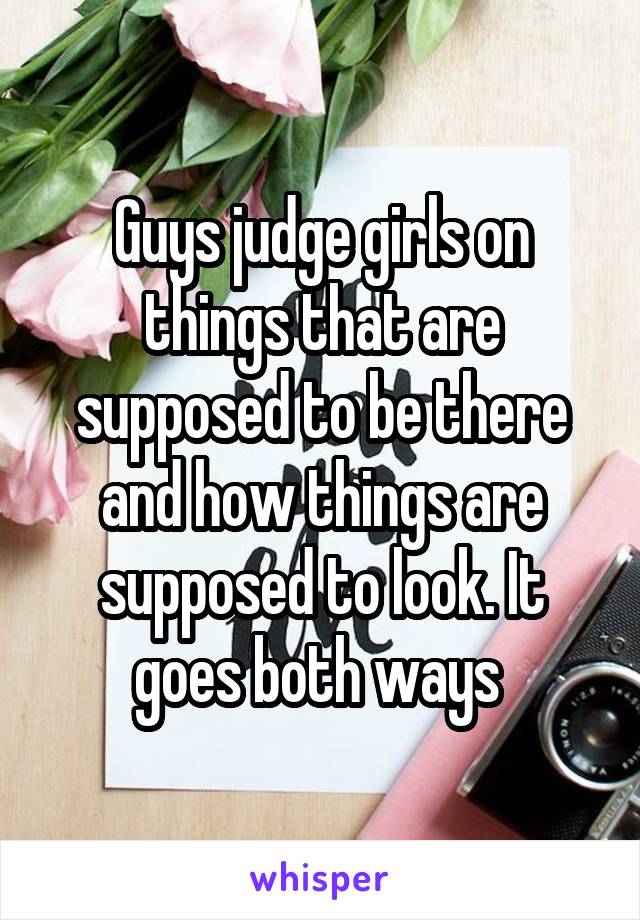 Guys judge girls on things that are supposed to be there and how things are supposed to look. It goes both ways 
