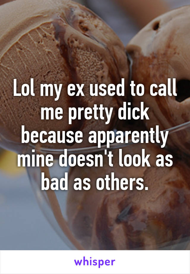 Lol my ex used to call me pretty dick because apparently mine doesn't look as bad as others.