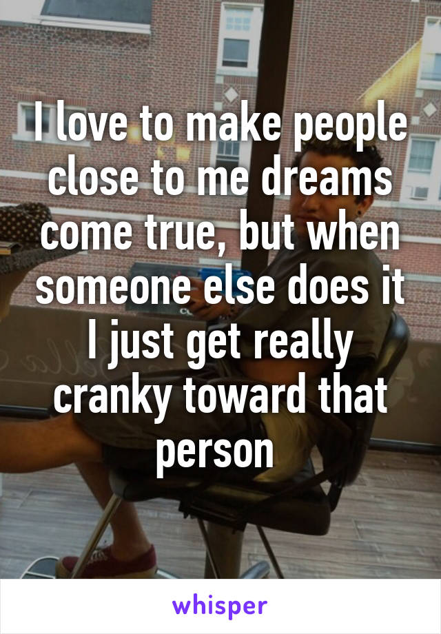 I love to make people close to me dreams come true, but when someone else does it I just get really cranky toward that person 
