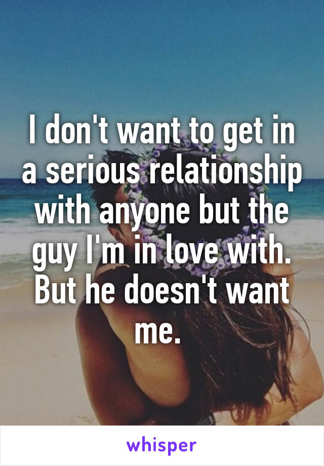 I don't want to get in a serious relationship with anyone but the guy I'm in love with. But he doesn't want me. 