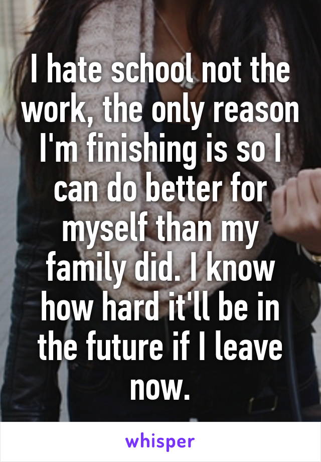 I hate school not the work, the only reason I'm finishing is so I can do better for myself than my family did. I know how hard it'll be in the future if I leave now.