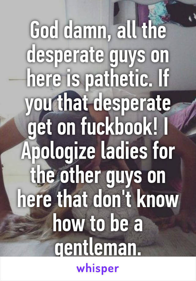 God damn, all the desperate guys on here is pathetic. If you that desperate get on fuckbook! I Apologize ladies for the other guys on here that don't know how to be a gentleman.