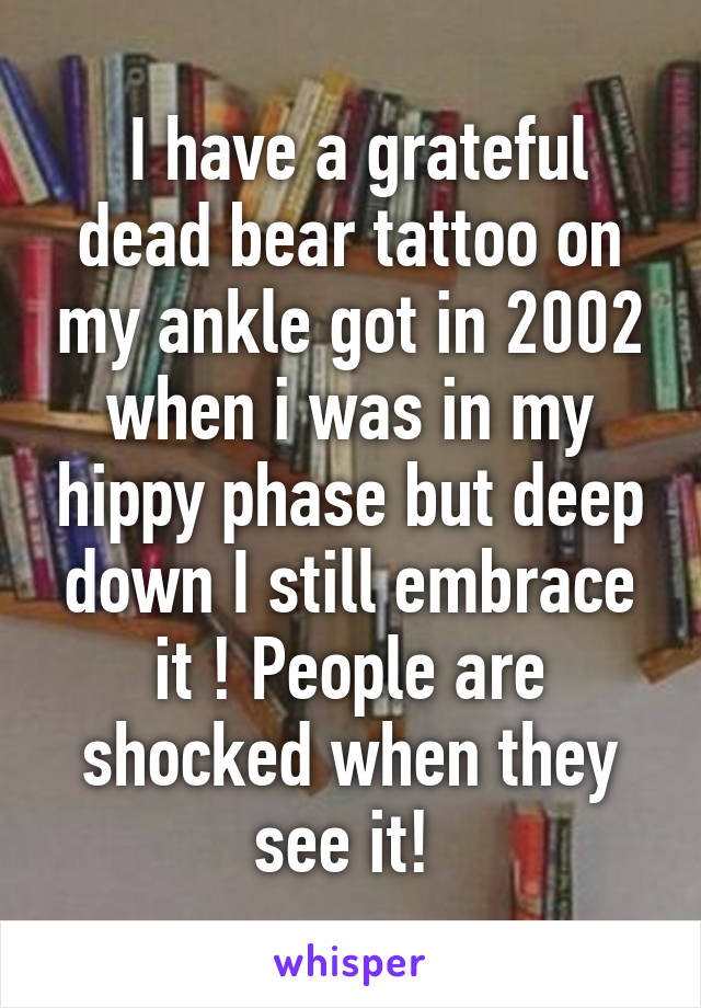  I have a grateful dead bear tattoo on my ankle got in 2002 when i was in my hippy phase but deep down I still embrace it ! People are shocked when they see it! 