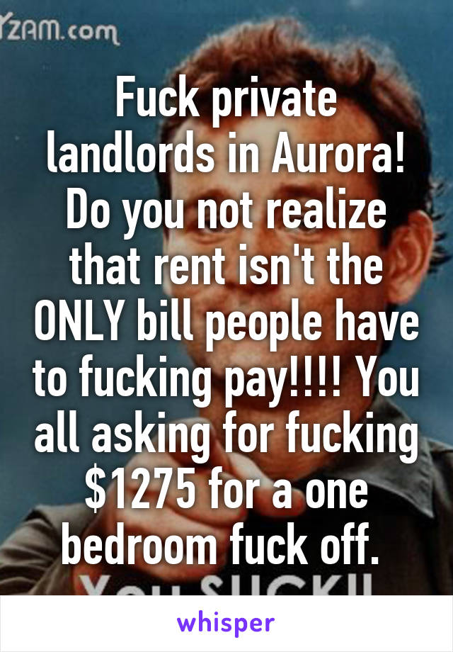 Fuck private landlords in Aurora! Do you not realize that rent isn't the ONLY bill people have to fucking pay!!!! You all asking for fucking $1275 for a one bedroom fuck off. 