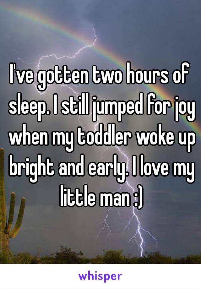 I've gotten two hours of sleep. I still jumped for joy when my toddler woke up bright and early. I love my little man :)