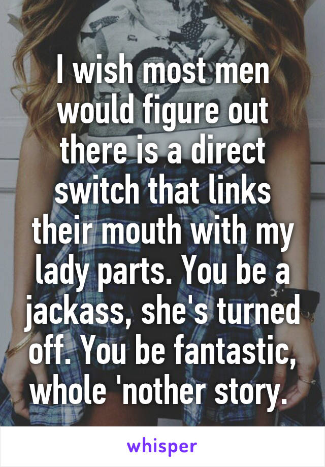 I wish most men would figure out there is a direct switch that links their mouth with my lady parts. You be a jackass, she's turned off. You be fantastic, whole 'nother story. 