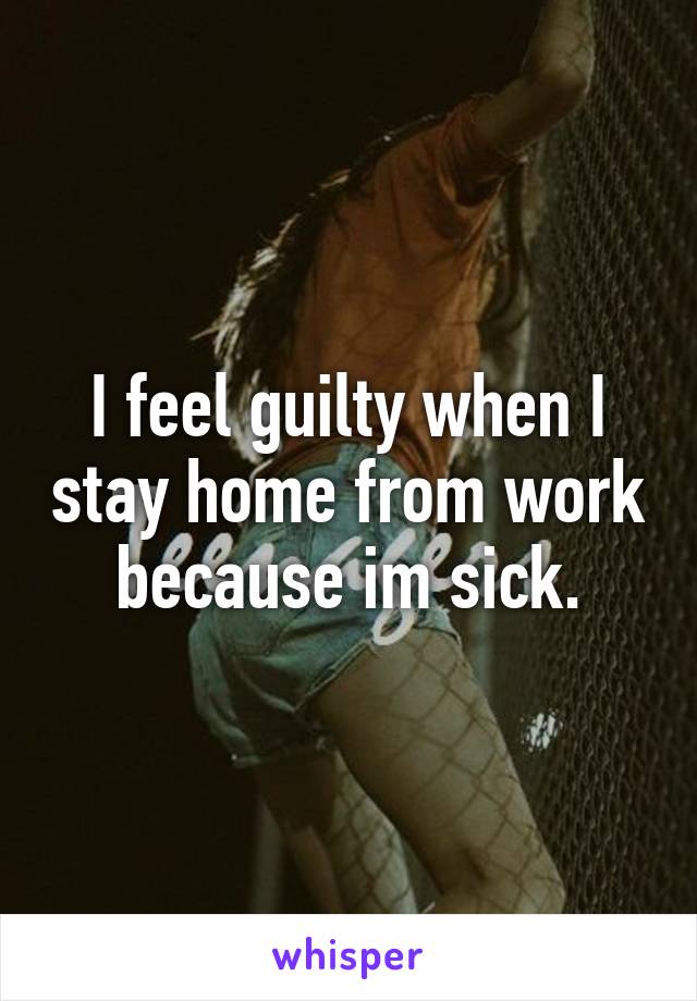 I feel guilty when I stay home from work because im sick.