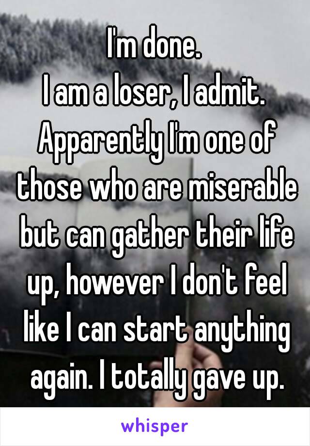 I'm done.
I am a loser, I admit. Apparently I'm one of those who are miserable but can gather their life up, however I don't feel like I can start anything again. I totally gave up.