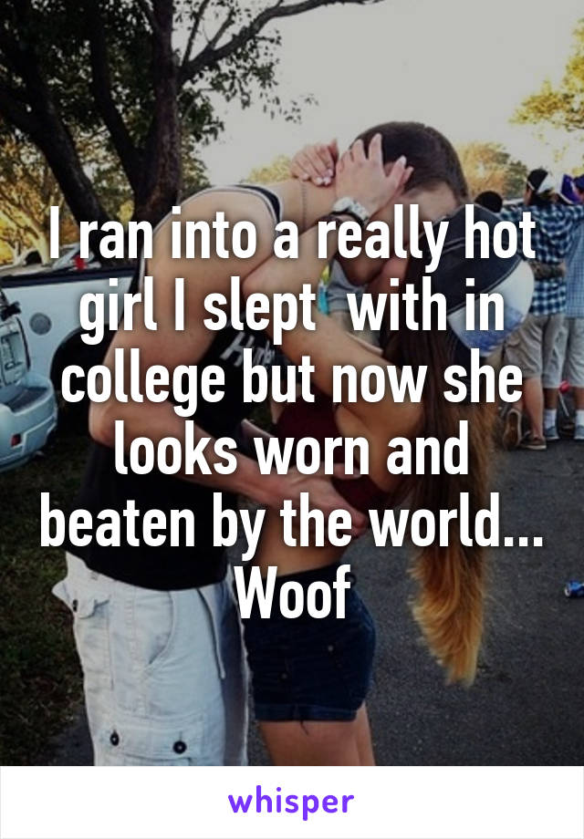 I ran into a really hot girl I slept  with in college but now she looks worn and beaten by the world... Woof