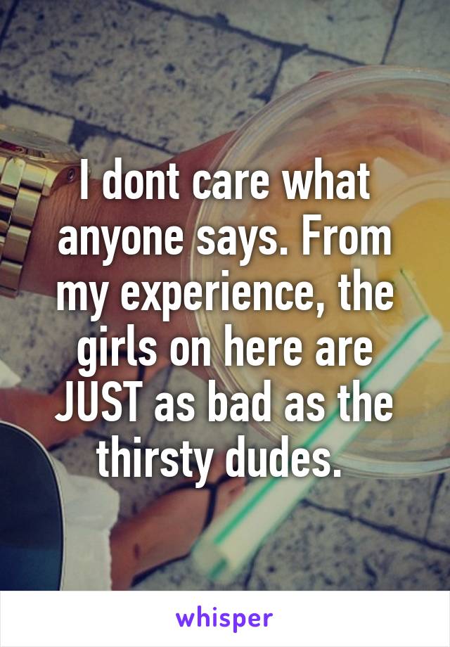 I dont care what anyone says. From my experience, the girls on here are JUST as bad as the thirsty dudes. 