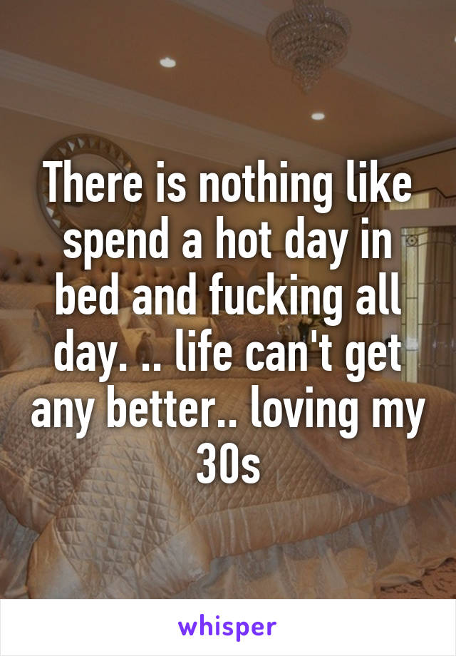 There is nothing like spend a hot day in bed and fucking all day. .. life can't get any better.. loving my 30s