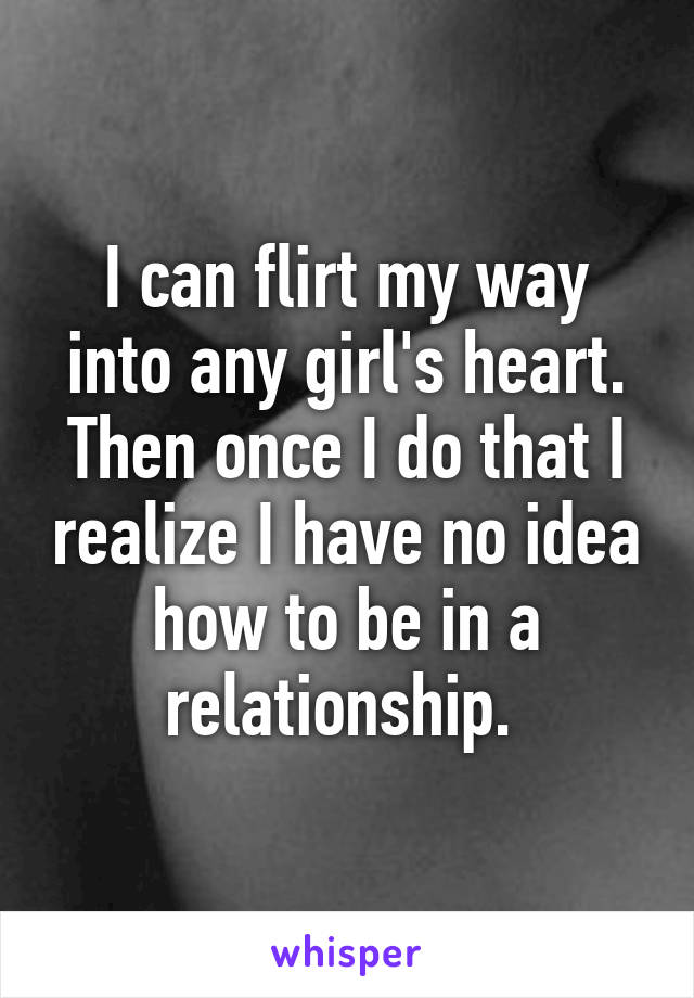 I can flirt my way into any girl's heart. Then once I do that I realize I have no idea how to be in a relationship. 