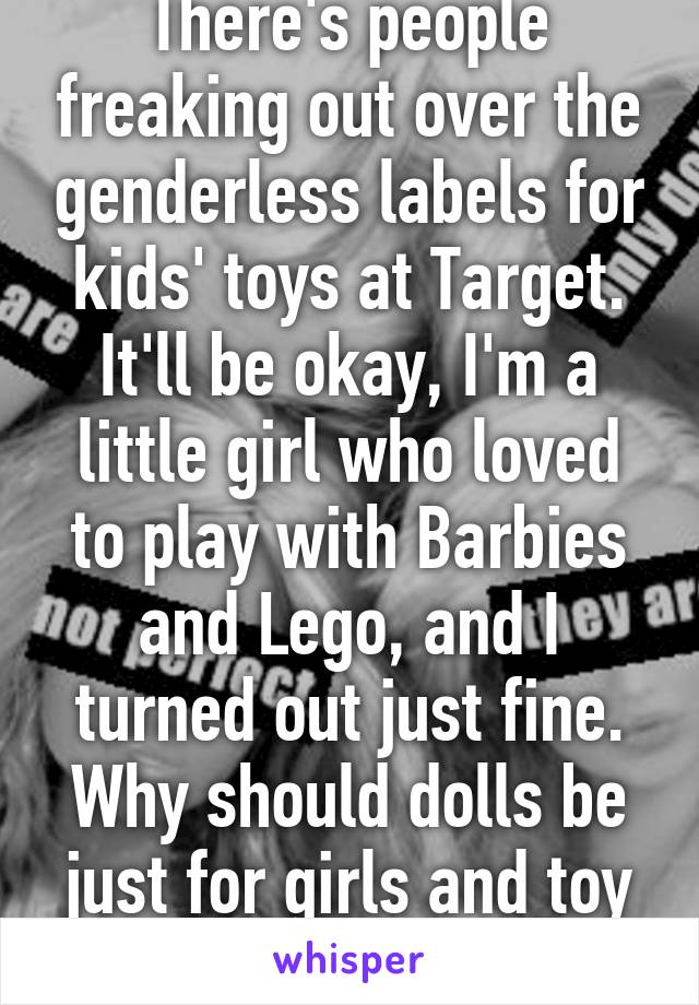 There's people freaking out over the genderless labels for kids' toys at Target. It'll be okay, I'm a little girl who loved to play with Barbies and Lego, and I turned out just fine. Why should dolls be just for girls and toy cars only for boys? 