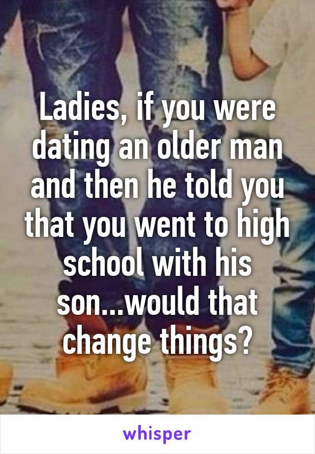 Ladies, if you were dating an older man and then he told you that you went to high school with his son...would that change things?