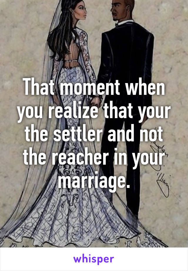 That moment when you realize that your the settler and not the reacher in your marriage.