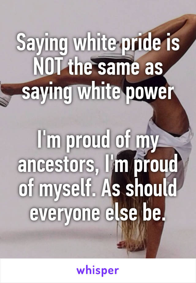 Saying white pride is NOT the same as saying white power

I'm proud of my ancestors, I'm proud of myself. As should everyone else be.
