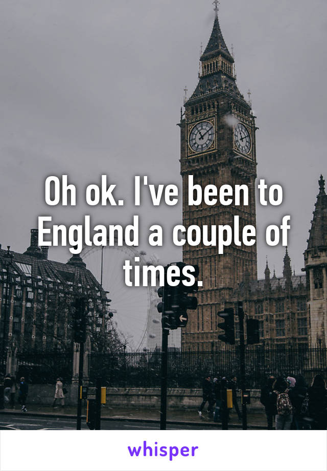 Oh ok. I've been to England a couple of times.