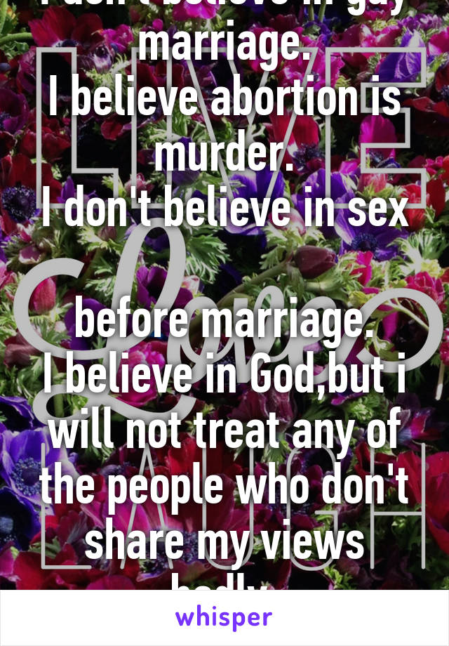 I don't believe in gay marriage.
I believe abortion is murder.
I don't believe in sex 
before marriage.
I believe in God,but i will not treat any of the people who don't share my views badly.
