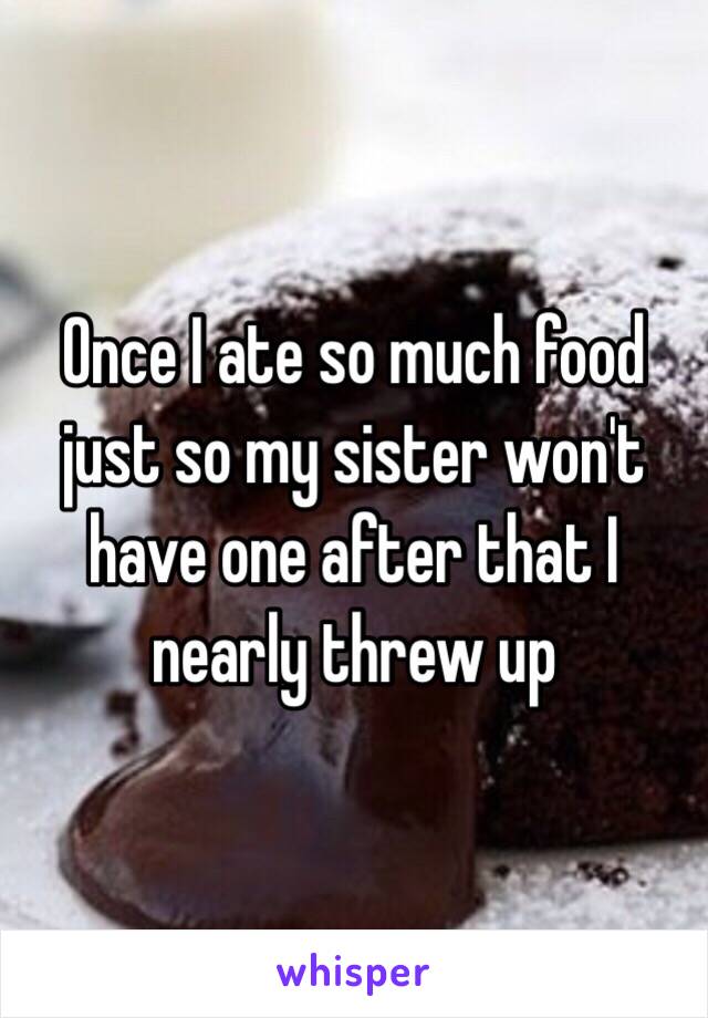 Once I ate so much food just so my sister won't have one after that I nearly threw up