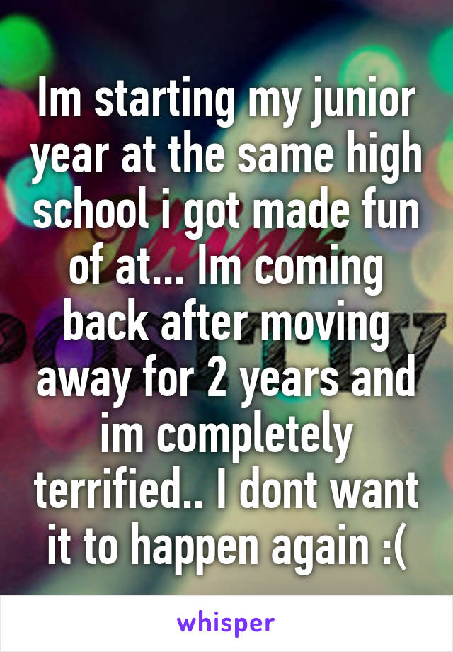 Im starting my junior year at the same high school i got made fun of at... Im coming back after moving away for 2 years and im completely terrified.. I dont want it to happen again :(