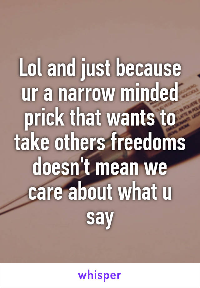 Lol and just because ur a narrow minded prick that wants to take others freedoms doesn't mean we care about what u say