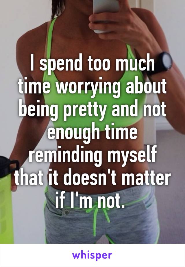 I spend too much time worrying about being pretty and not enough time reminding myself that it doesn't matter if I'm not. 