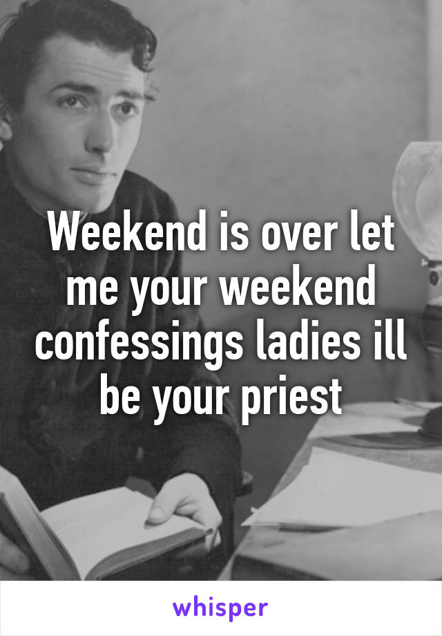 Weekend is over let me your weekend confessings ladies ill be your priest