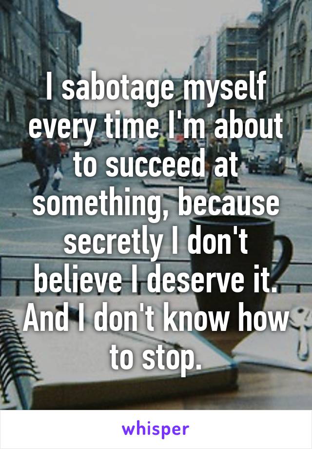 I sabotage myself every time I'm about to succeed at something, because secretly I don't believe I deserve it. And I don't know how to stop.