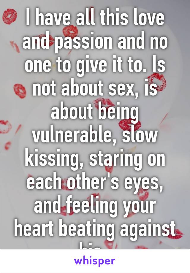 I have all this love and passion and no one to give it to. Is not about sex, is about being vulnerable, slow kissing, staring on each other's eyes, and feeling your heart beating against his. 