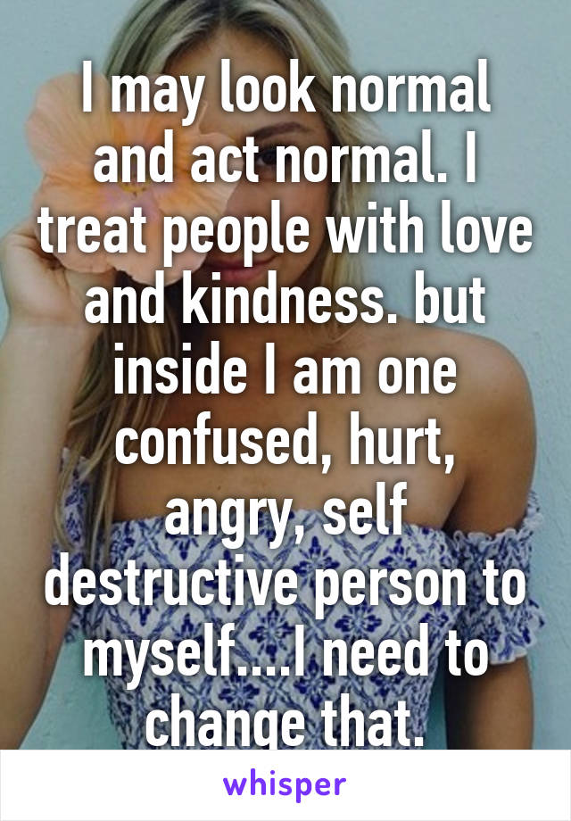 I may look normal and act normal. I treat people with love and kindness. but inside I am one confused, hurt, angry, self destructive person to myself....I need to change that.