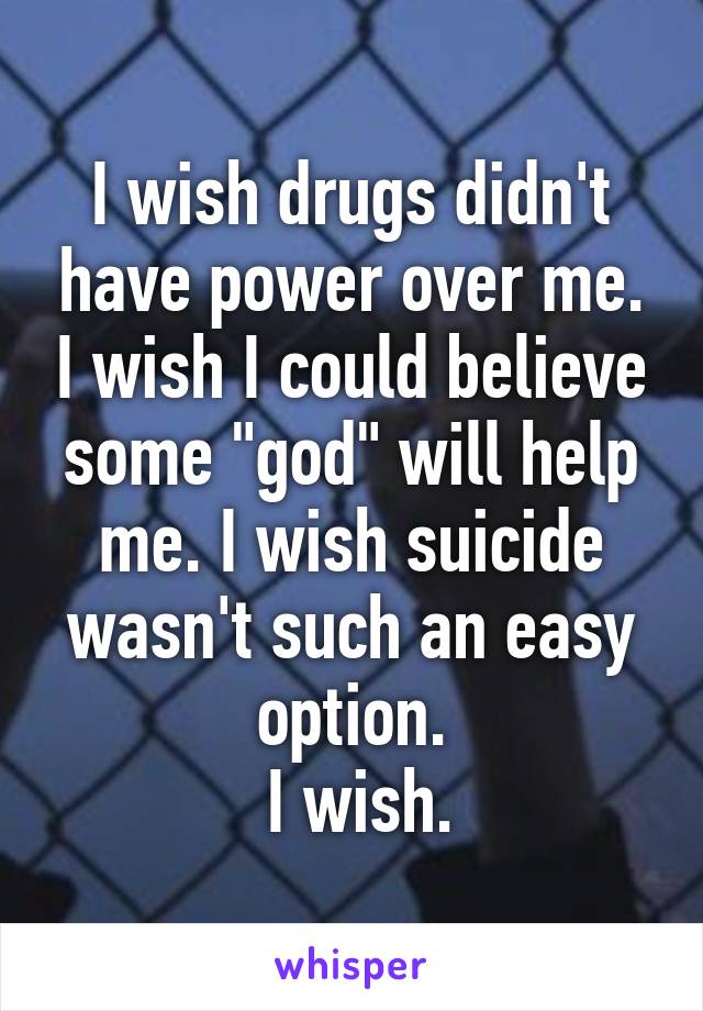 I wish drugs didn't have power over me. I wish I could believe some "god" will help me. I wish suicide wasn't such an easy option.
 I wish.