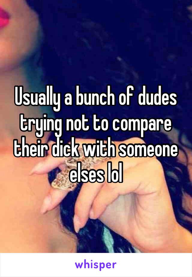 Usually a bunch of dudes trying not to compare their dick with someone elses lol