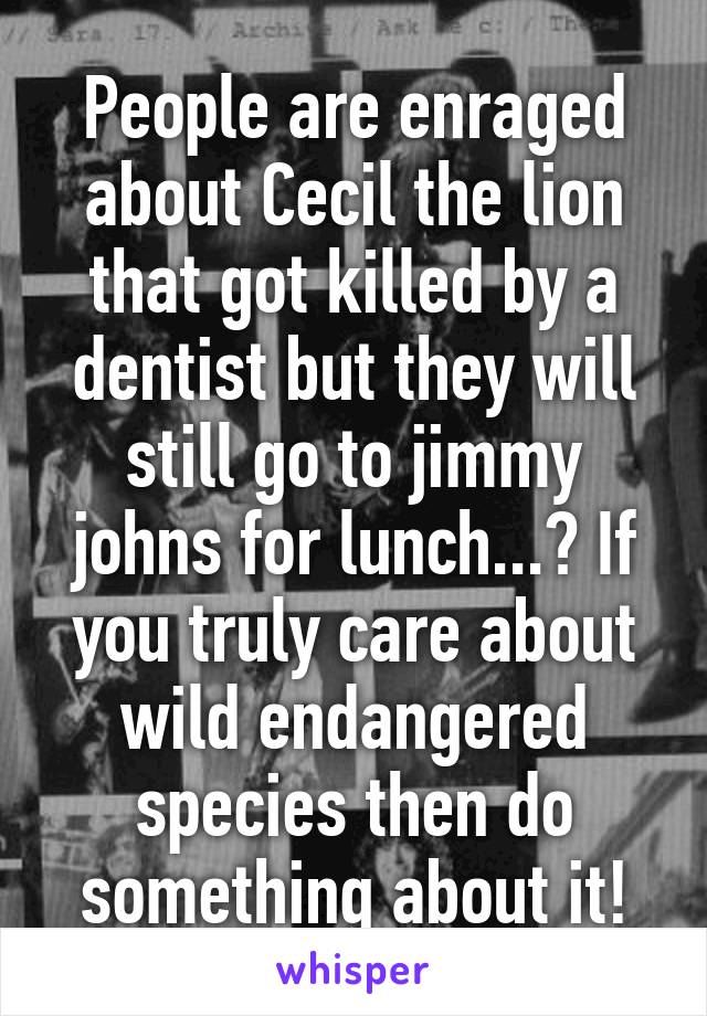 People are enraged about Cecil the lion that got killed by a dentist but they will still go to jimmy johns for lunch...? If you truly care about wild endangered species then do something about it!