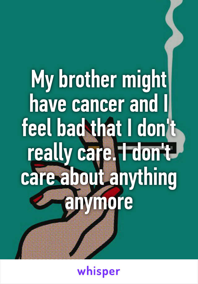 My brother might have cancer and I feel bad that I don't really care. I don't care about anything anymore