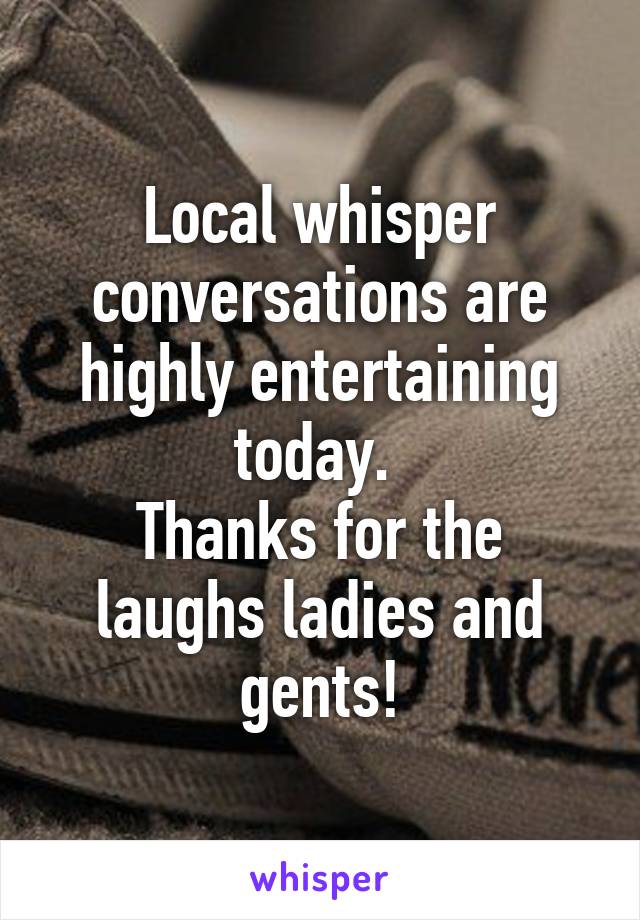 Local whisper conversations are highly entertaining today. 
Thanks for the laughs ladies and gents!