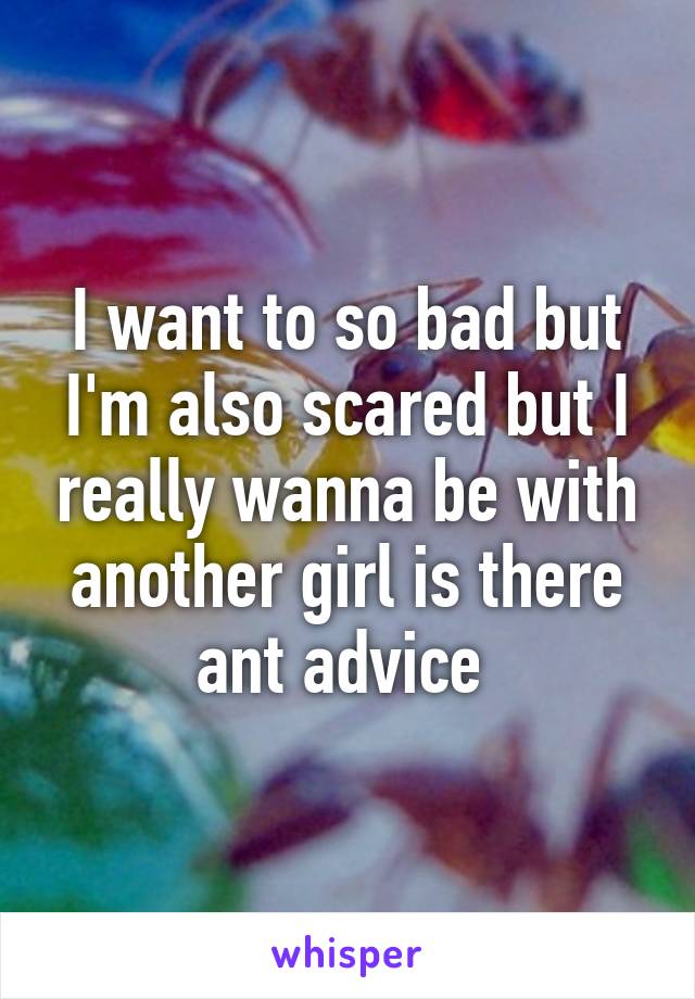 I want to so bad but I'm also scared but I really wanna be with another girl is there ant advice 