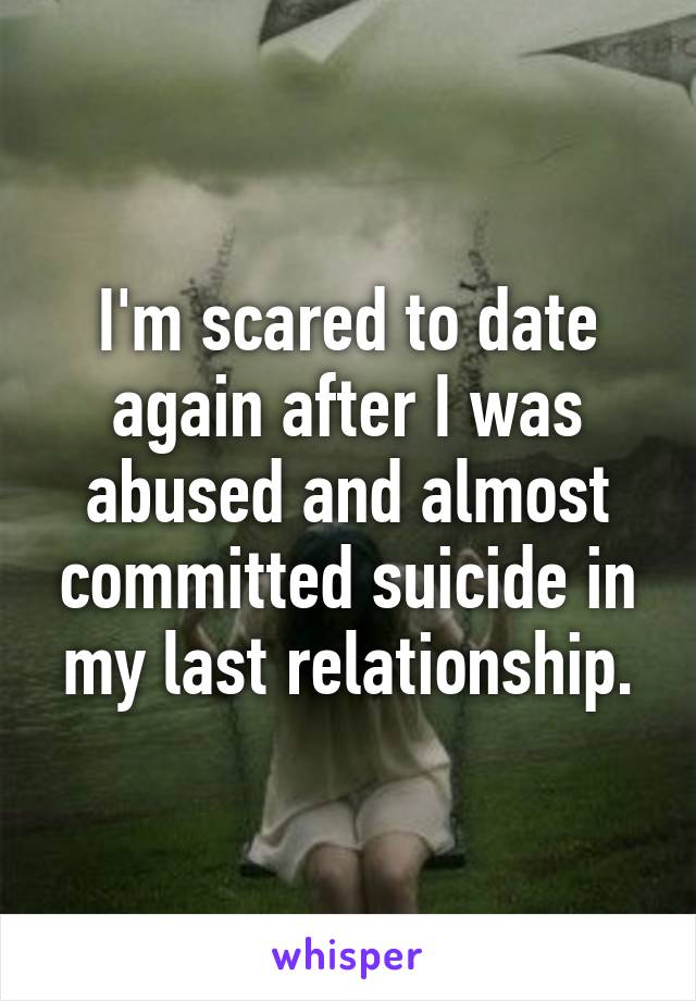 I'm scared to date again after I was abused and almost committed suicide in my last relationship.