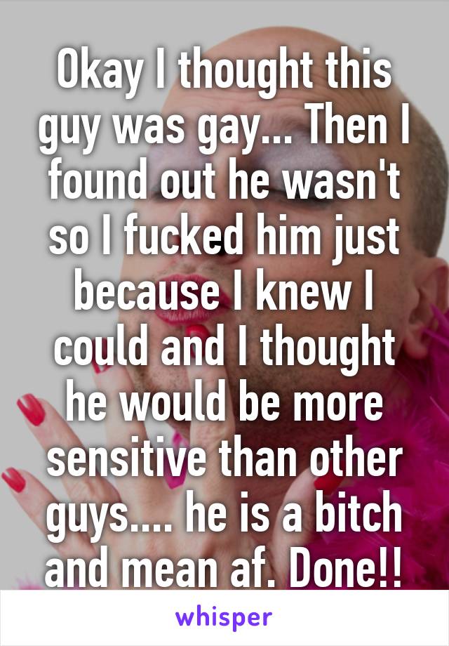 Okay I thought this guy was gay... Then I found out he wasn't so I fucked him just because I knew I could and I thought he would be more sensitive than other guys.... he is a bitch and mean af. Done!!