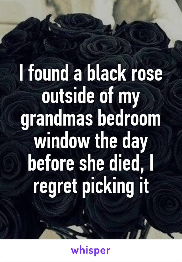 I found a black rose outside of my grandmas bedroom window the day before she died, I regret picking it