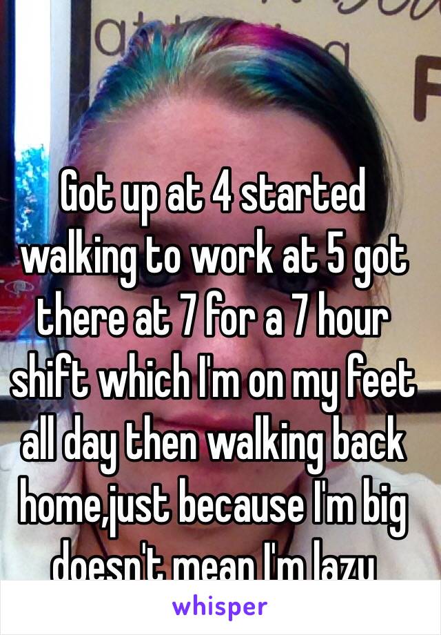 Got up at 4 started walking to work at 5 got there at 7 for a 7 hour shift which I'm on my feet all day then walking back home,just because I'm big doesn't mean I'm lazy 